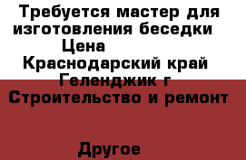 Требуется мастер для изготовления беседки › Цена ­ 35 000 - Краснодарский край, Геленджик г. Строительство и ремонт » Другое   